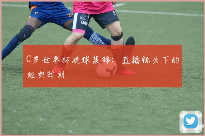 C罗世界杯进球集锦：直播镜头下的经典时刻