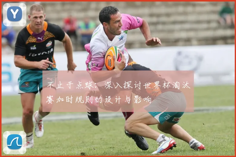不止于点球：深入探讨世界杯淘汰赛加时规则的设计与影响