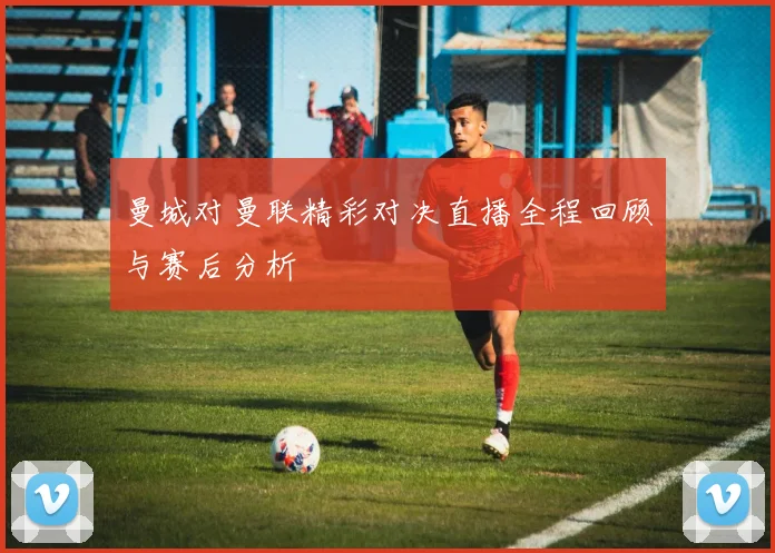 曼城对曼联精彩对决直播全程回顾与赛后分析