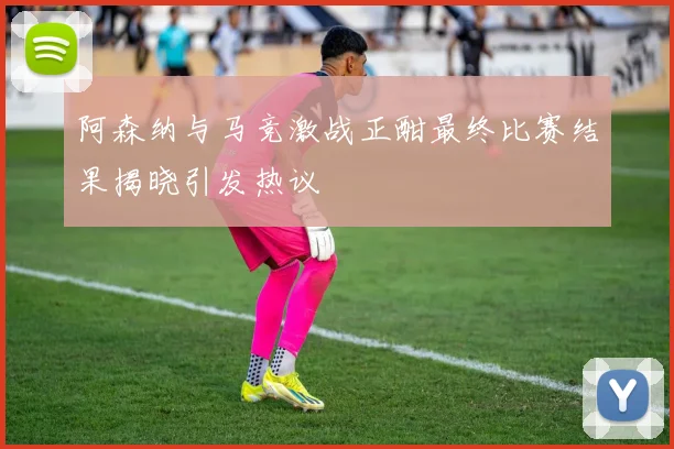 阿森纳与马竞激战正酣最终比赛结果揭晓引发热议