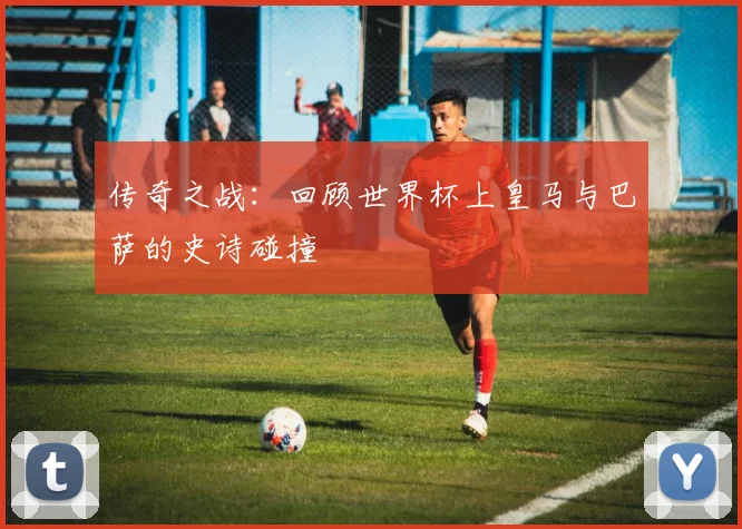 传奇之战：回顾世界杯上皇马与巴萨的史诗碰撞