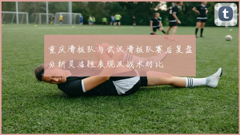 重庆滑板队与武汉滑板队赛后复盘分析灵活性表现及战术对比