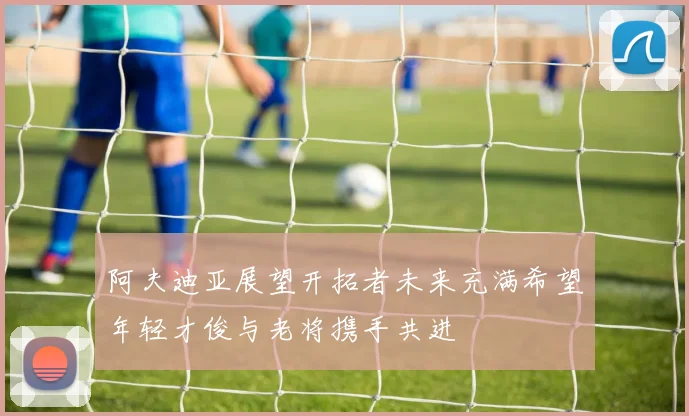 阿夫迪亚展望开拓者未来充满希望年轻才俊与老将携手共进