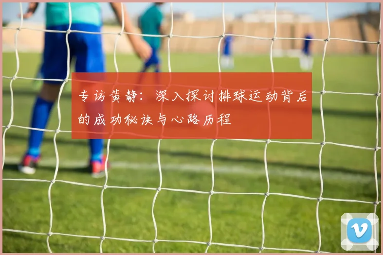 专访黄静：深入探讨排球运动背后的成功秘诀与心路历程