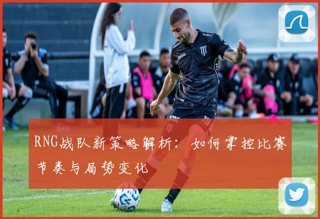 RNG战队新策略解析：如何掌控比赛节奏与局势变化