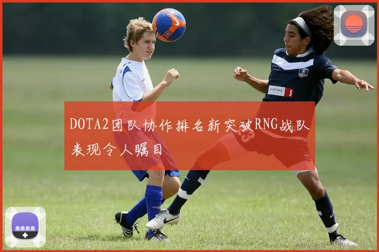 DOTA2团队协作排名新突破RNG战队表现令人瞩目