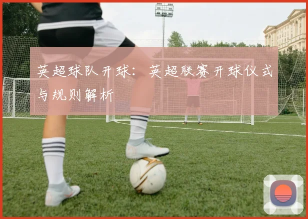 英超球队开球：英超联赛开球仪式与规则解析
