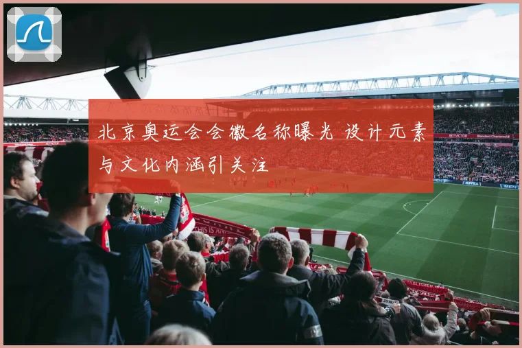北京奥运会会徽名称曝光 设计元素与文化内涵引关注
