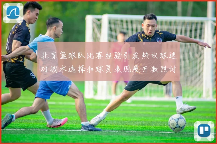 北京篮球队比赛经验引发热议球迷对战术选择和球员表现展开激烈讨论
