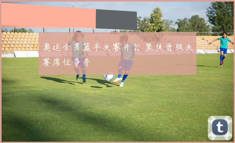 奥运会男篮半决赛开打 聚焦晋级决赛席位争夺