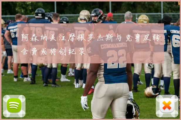 阿森纳关注摩根罗杰斯与克鲁皮转会费或将创纪录