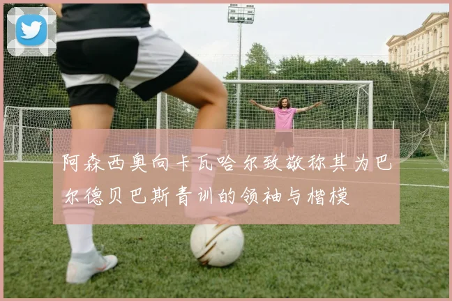 阿森西奥向卡瓦哈尔致敬称其为巴尔德贝巴斯青训的领袖与楷模
