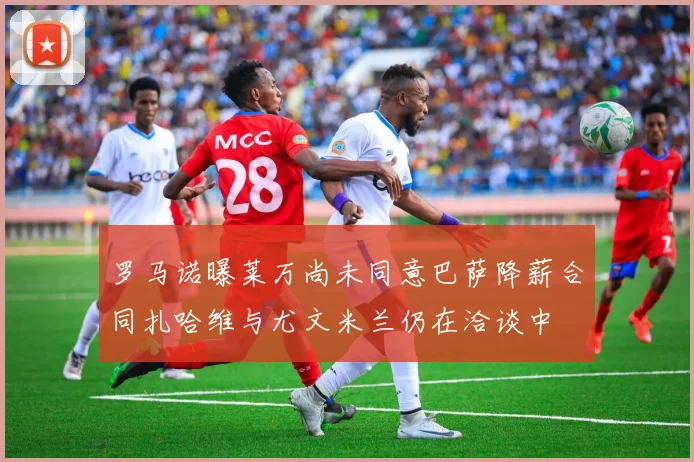 罗马诺曝莱万尚未同意巴萨降薪合同扎哈维与尤文米兰仍在洽谈中