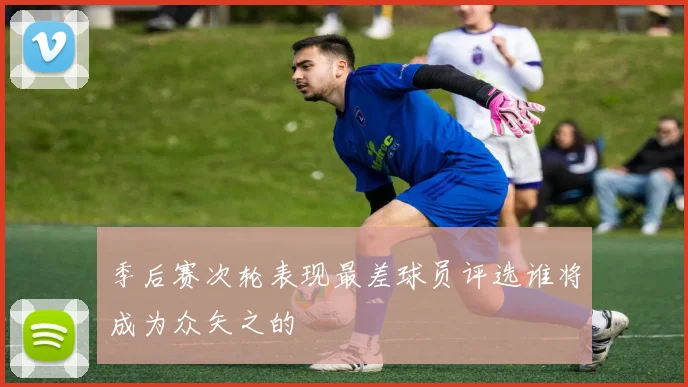 季后赛次轮表现最差球员评选谁将成为众矢之的