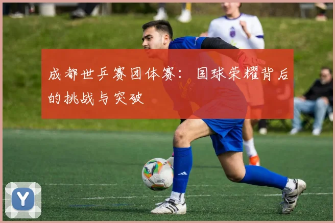 成都世乒赛团体赛：国球荣耀背后的挑战与突破